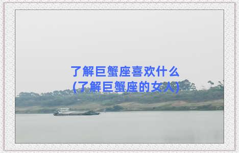 了解巨蟹座喜欢什么(了解巨蟹座的女人)