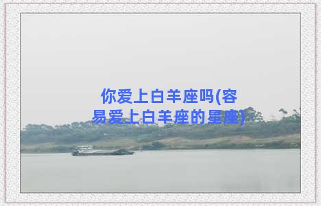 你爱上白羊座吗(容易爱上白羊座的星座)