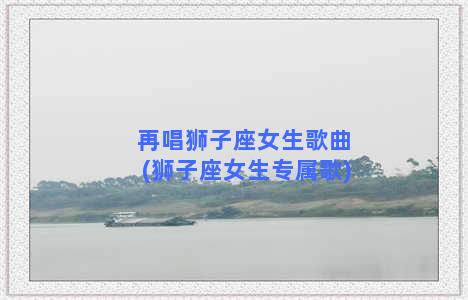 再唱狮子座女生歌曲(狮子座女生专属歌)