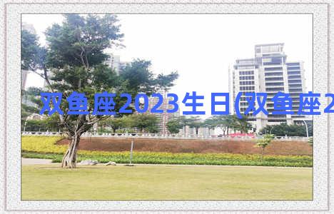 双鱼座2023生日(双鱼座2023生日)