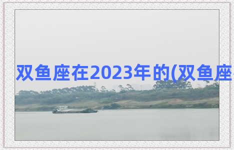 双鱼座在2023年的(双鱼座在几月份)