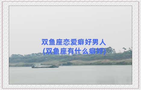 双鱼座恋爱癖好男人(双鱼座有什么癖好)