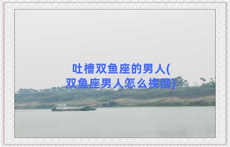 吐槽双鱼座的男人(双鱼座男人怎么挽回)