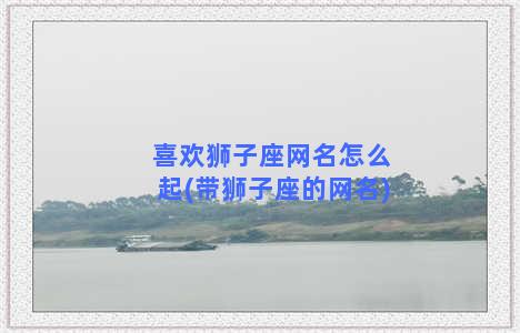 喜欢狮子座网名怎么起(带狮子座的网名)