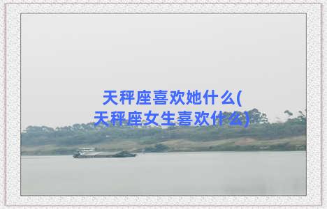 天秤座喜欢她什么(天秤座女生喜欢什么)