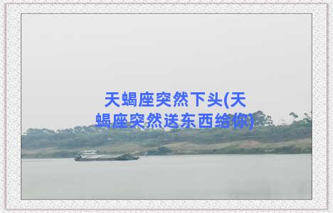 天蝎座突然下头(天蝎座突然送东西给你)