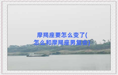 摩羯座要怎么变了(怎么和摩羯座男复合)