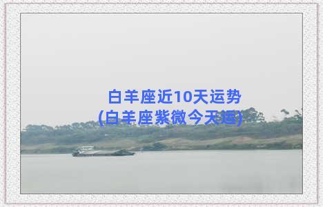 白羊座近10天运势(白羊座紫微今天运)