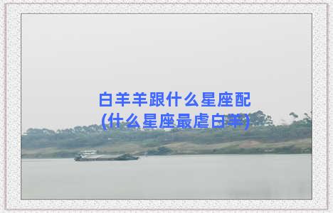 白羊羊跟什么星座配(什么星座最虐白羊)